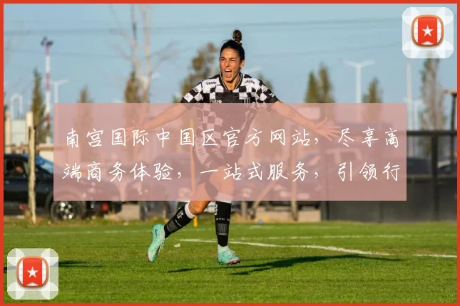 南宫国际中国区官方网站，尽享高端商务体验，一站式服务，引领行业先锋，开启非凡之旅