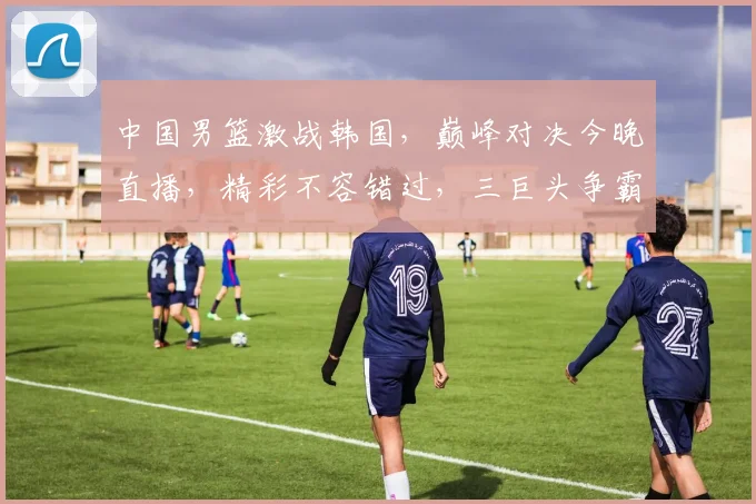 中国男篮激战韩国，巅峰对决今晚直播，精彩不容错过，三巨头争霸，谁将笑傲亚洲