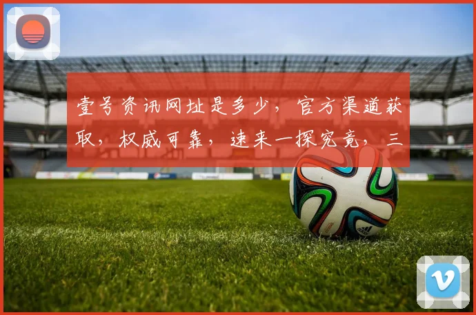 壹号资讯网址是多少，官方渠道获取，权威可靠，速来一探究竟，三重惊喜等你来